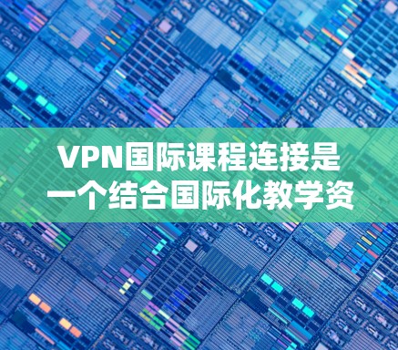 VPN国际课程连接是一个结合国际化教学资源和网络环境的平台，帮助学习者学习国际语言课程。以下是对该主题的分步总结和解释