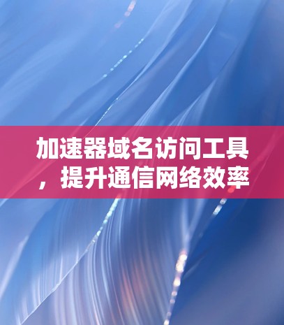 加速器域名访问工具,提升通信网络效率的新解决方案 加速器域名访问工具,提升通信网络效率的新解决方案
