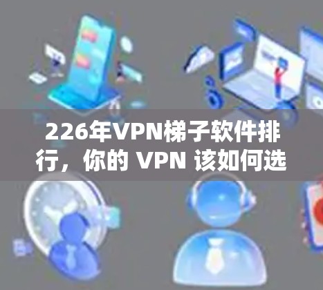 226年VPN梯子软件排行，你的 VPN 该如何选择？