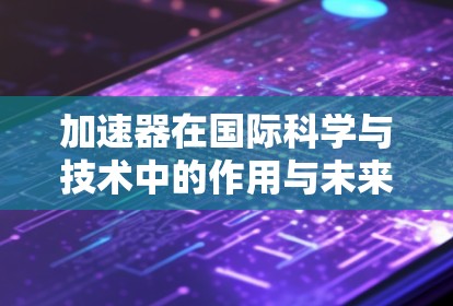 加速器在国际科学与技术中的作用与未来展望 加速器在国际科学与技术中的作用与未来展望