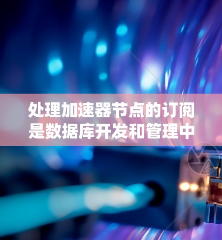 处理加速器节点的订阅是数据库开发和管理中的一个重要步骤，涉及多个关键概念。以下是一个系统化的指南，帮助您理解并应用这些概念