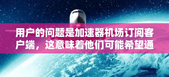 用户的问题是加速器机场订阅客户端，这意味着他们可能希望通过加速器来订阅机场客户端。为了帮助用户顺利解决这个问题，我将提供详细的步骤和操作指南，确保用户能够顺利下载和安装客户端