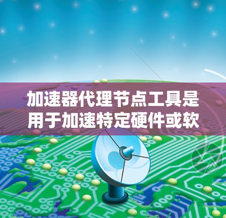 加速器代理节点工具是用于加速特定硬件或软件的工具，支持多种加速器类型，提供性能提升功能。以下是对这些工具的详细介绍