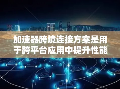 加速器跨境连接方案是用于跨平台应用中提升性能和连接效率的工具。以下是该方案的主要特征和步骤