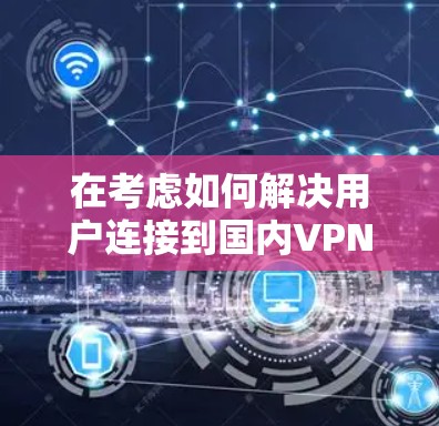 在考虑如何解决用户连接到国内VPN失败的问题时,我们可以按照以下步骤进行分析和解决 在考虑如何解决用户连接到国内VPN失败的问题时,我们可以按照以下步骤进行分析和解决