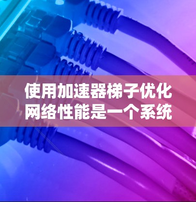 使用加速器梯子优化网络性能是一个系统性的过程，涉及多个步骤和配置。以下是一个逐步指南，帮助你高效地使用加速器梯子