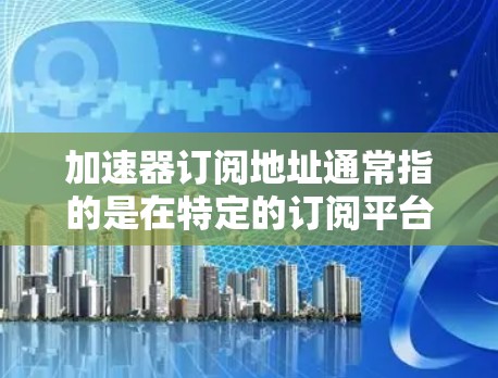加速器订阅地址通常指的是在特定的订阅平台上，比如小说、电影、游戏等，提供加速器软件的订阅地址。这些订阅地址可以帮助用户更快地阅读、观看或下载内容。以下是一些可能的步骤或建议