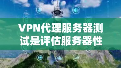 VPN代理服务器测试是评估服务器性能的关键步骤，以下是详细的步骤说明