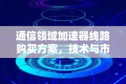 通信领域加速器线路购买方案，技术与市场的双重驱动