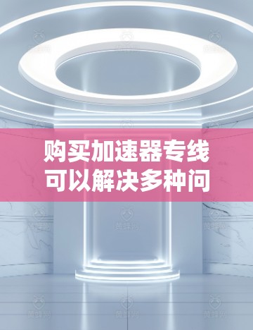 购买加速器专线可以解决多种问题，包括配送速度、节省能源、提高效率等。以下是一些常见的加速器和相关购买建议