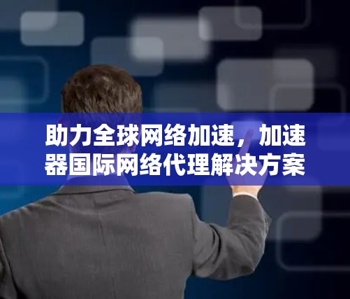 助力全球网络加速，加速器国际网络代理解决方案