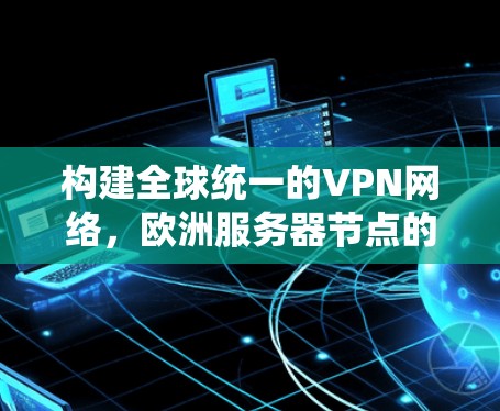 构建全球统一的VPN网络,欧洲服务器节点的创新与挑战 构建全球统一的VPN网络,欧洲服务器节点的创新与挑战