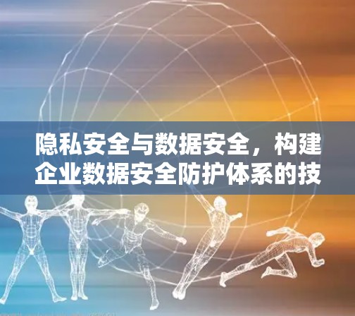 隐私安全与数据安全，构建企业数据安全防护体系的技术方案