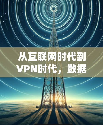 从互联网时代到VPN时代,数据流量与通信技术的变革 从互联网时代到VPN时代,数据流量与通信技术的变革